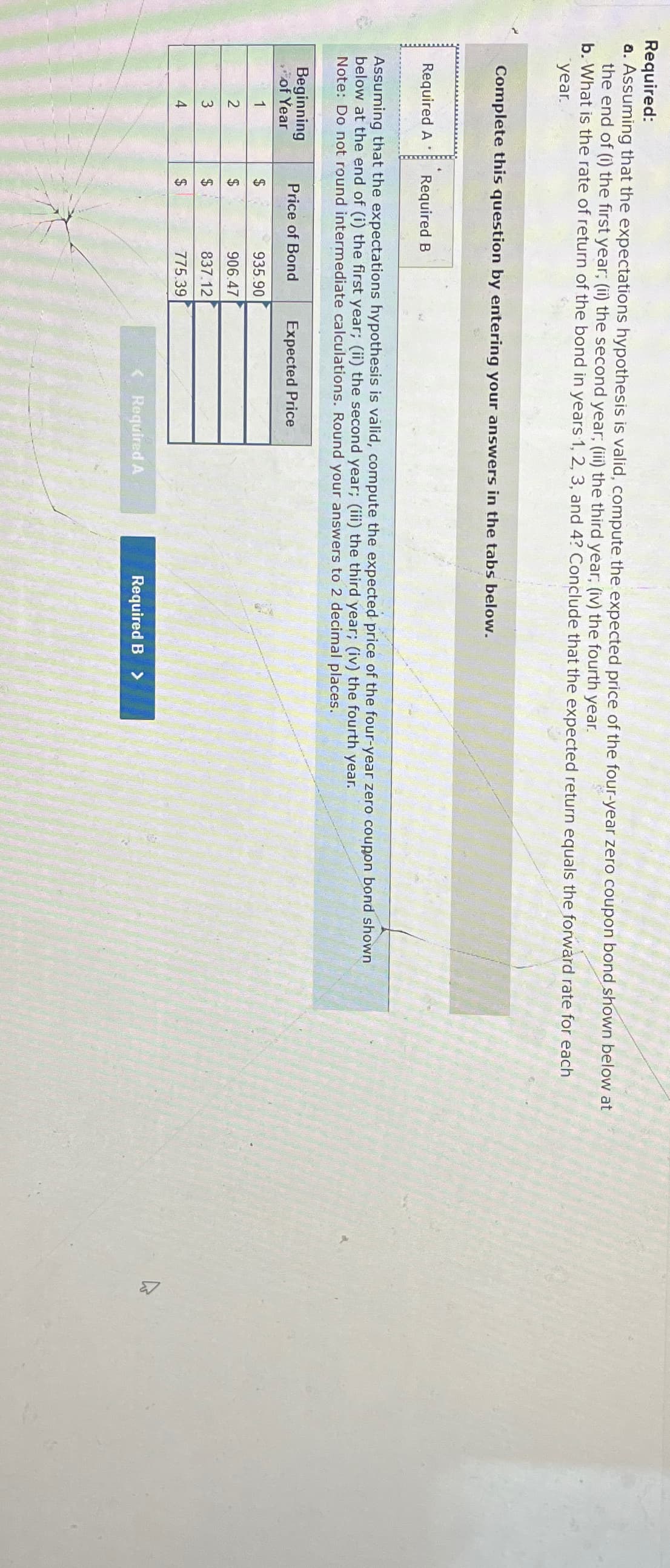 Required:
a. Assuming that the expectations hypothesis is valid, compute the expected price of the four-year zero coupon bond shown below at
the end of (i) the first year; (ii) the second year; (iii) the third year; (iv) the fourth year.
b. What is the rate of return of the bond in years 1, 2, 3, and 4? Conclude that the expected return equals the forward rate for each
year.
Complete this question by entering your answers in the tabs below.
Required A Required B
Assuming that the expectations hypothesis is valid, compute the expected price of the four-year zero coupon bond shown
below at the end of (i) the first year; (ii) the second year; (iii) the third year; (iv) the fourth year.
Note: Do not round intermediate calculations. Round your answers to 2 decimal places.
Beginning
Price of Bond
of Year
Expected Price
1
$
935.90
2
$
906.47
3
$
837.12
4
$
775.39
Required A
Required B >
B