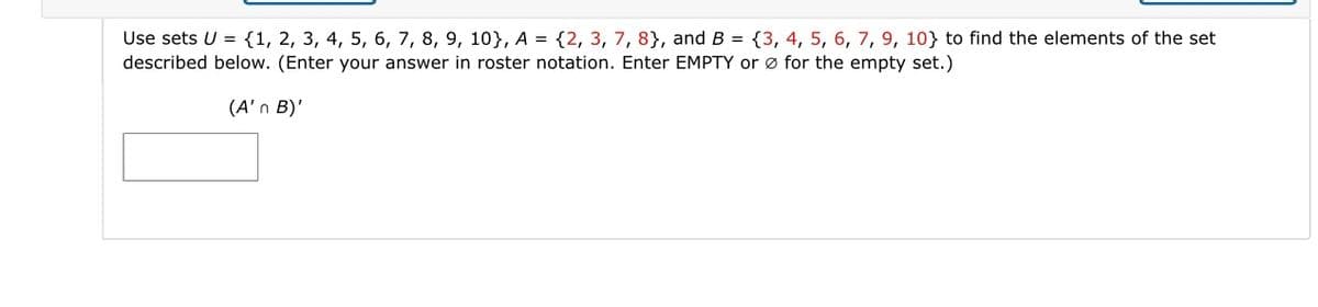 Use sets U = {1, 2, 3, 4, 5, 6, 7, 8, 9, 10), A = {2, 3, 7, 8), and B = {3, 4, 5, 6, 7, 9, 10} to find the elements of the set
described below. (Enter your answer in roster notation. Enter EMPTY or for the empty set.)
(A'n B)'