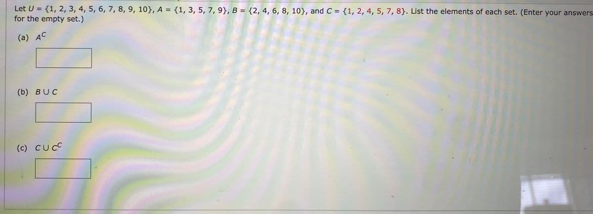 Let U = {1, 2, 3, 4, 5, 6, 7, 8, 9, 10}, A = {1, 3, 5, 7, 9), B = {2, 4, 6, 8, 10), and C = {1, 2, 4, 5, 7, 8). List the elements of each set. (Enter your answers
for the empty set.)
(a) AC
(b) BUC
(c) CUCC
1110000