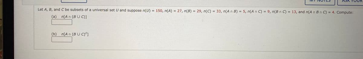 Let A, B, and C be subsets of a universal set U and suppose n(U) = 150, n(A) = 27, n(B) = 29, n(C) = 33, n(A n B) = 5, n(An C) = 9, n(B n C) = 13, and n(A n B n C) = 4. Compute:
(a) n[An (BUC)]
(b) n[An (BUC)]