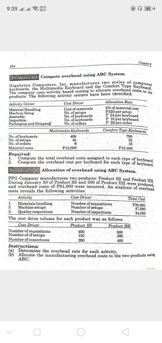 9:39 ......
20.0
KB/S
១ | 83 +
304
Problem 8-3: Compute overhead using ABC System.
Chapter 8
Gigabytes Computers, Inc. manufactures two styles of computer
keyboards, the Multimedia Keyboard and the Comfort Type Keyboard.
The company uses activity based costing to allocate overhead costs to its
products. The following activity centers have been identified:
Activity Center
Material Handling
Cost Driver
Cost of materials
No. of setups
No. of keyboards
No. of keyboards
No. of orders
Machine Setup
Assembly
Inspection
Packaging and Shipping
Multimedia Keyboards
No. of keyboards
400
No. of setups
45
No. of orders
9
Material costs
P12,000
Required:
Allocation Rate
5% of material cost
P320 per setup
P 24 per keyboard
P 10 per keyboard
P 20 per order
Comfort Type Keyboards
700
25
16
P15,400.
1. Compute the total overhead costs assigned to each type of keyboard.
2. Compute the overhead cost per keyboard for each type of keyboard.
Problem 84: Allocation of overhead using ABC System.
PPG Company manufactures two products: Product SS and Product HH.
During January 50 of Product SS and 300 of Product HH were produced,
and overhead costs of P81,000 were incurred. An analysis of overhead
costs reveals the following activities:
Activity
1. Materials handling
2.
Machine setups
3.
Quality inspections
Cost Driver
Number of requisitions
Number of setups
Number of inspections
The cost drive volume for each product was as follows:
Number of requisitions
Cost Driver
Number of of setups
Number of inspections
Instructions:
Product SS
400
150
200
Total Cost
P30,000
27,000
24,000
Product HH
600
300
400
(a) Determine the overhead rate for each activity.
(b) Allocate the manufacturing overhead costs to the two products using
ABC.
U
О