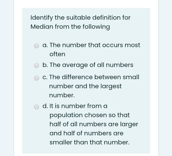 Identify the suitable definition for
Median from the following
a. The number that occurs most
often
b. The average of all numbers
c. The difference between small
number and the largest
number.
d. It is number from a
population chosen so that
half of all numbers are larger
and half of numbers are
smaller than that number.
