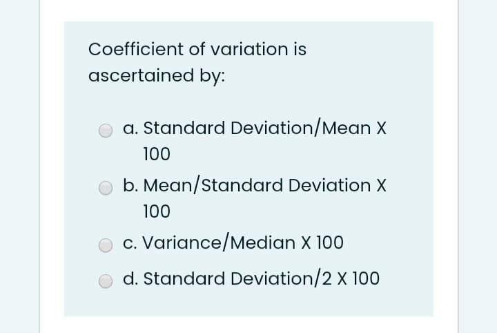 Coefficient of variation is
ascertained by:
a. Standard Deviation/Mean X
100
b. Mean/Standard Deviation X
100
c. Variance/Median X 100
d. Standard Deviation/2 X 100
