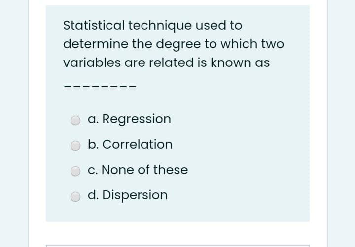 Statistical technique used to
determine the degree to which two
variables are related is known as
a. Regression
b. Correlation
c. None of these
d. Dispersion
