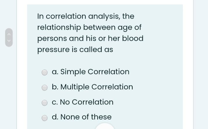 In correlation analysis, the
relationship between age of
persons and his or her blood
pressure is called as
a. Simple Correlation
b. Multiple Correlation
c. No Correlation
d. None of these
