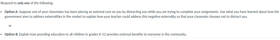 Respond to only one of the following:
• Option A. Suppose one of your classmates has been placing an external cost on you by distracting you while you are trying to complete your assignments. Use what you have learned about how the
government aims to address externalities in the market to explain how your teacher could address this negative externality so that your classmate chooses not to distract you.
or
Option B. Explain how providing education to all children in grades K-12 provides external benefits to everyone in the community.
