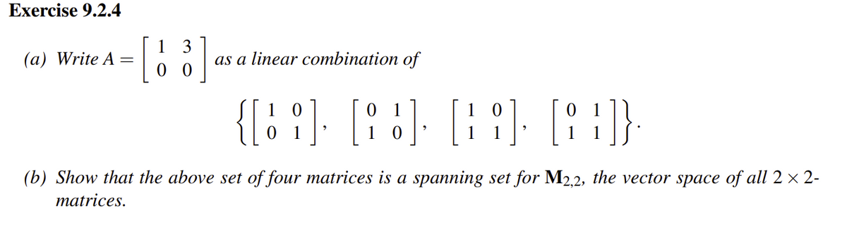 Exercise 9.2.4
(a) Write A
=
[13]
as a linear combination of
0
1
{[12] [93] [9] [8}]}
1
9
(b) Show that the above set of four matrices is a spanning set for M2,2, the vector space of all 2 × 2-
matrices.