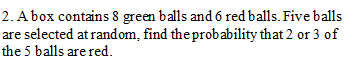 2. A box contains 8 green balls and 6 red balls. Five balls
are selected at random, find the probability that 2 or 3 of
the 5 balls are red.
