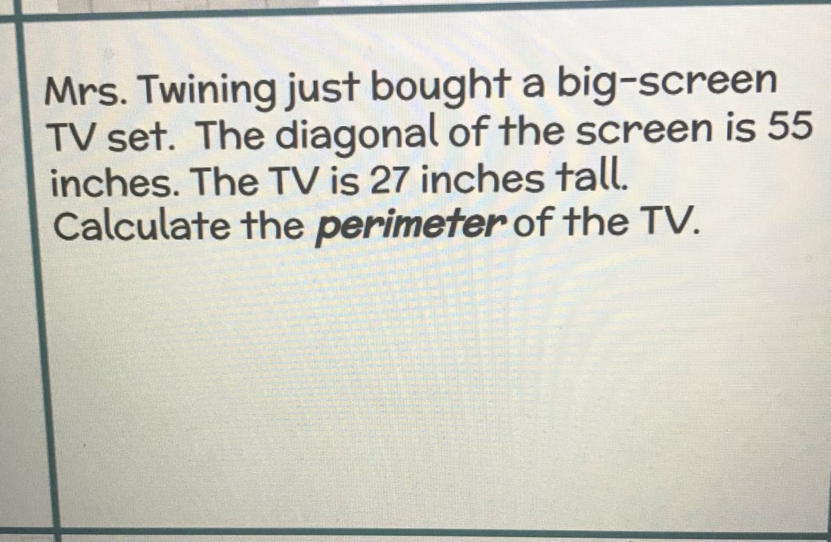 Mrs. Twining just bought a big-screen
TV set. The diagonal of the screen is 55
inches. The TV is 27 inches tall.
Calculate the perimeter of the TV.
