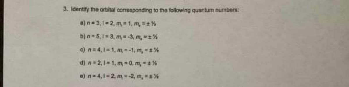 3. Identify the orbital corresponding to the following quantum numbers:
a) n=3,1=2, m= 1, m, = ± %
b) n = 5,1 =3, m, = -3, m, = ± %
c) n = 4,1=1, m,-1, m, -1%
d) n=2,1=1, m, 0, m, = ± ½
e) n = 4,1=2, m = -2, m, = ± %