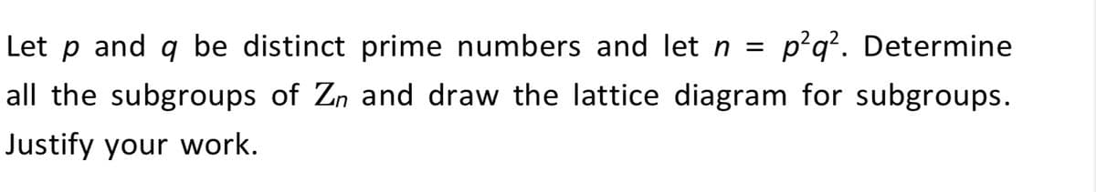 Let p and q be distinct prime numbers and let n = p²q². Determine
all the subgroups of Zn and draw the lattice diagram for subgroups.
Justify your work.