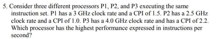 5. Consider three different processors P1, P2, and P3 executing the same
instruction set. P1 has a 3 GHz clock rate and a CPI of 1.5. P2 has a 2.5 GHz
clock rate and a CPI of 1.0. P3 has a 4.0 GHz clock rate and has a CPI of 2.2.
Which processor has the highest performance expressed in instructions per
second?
