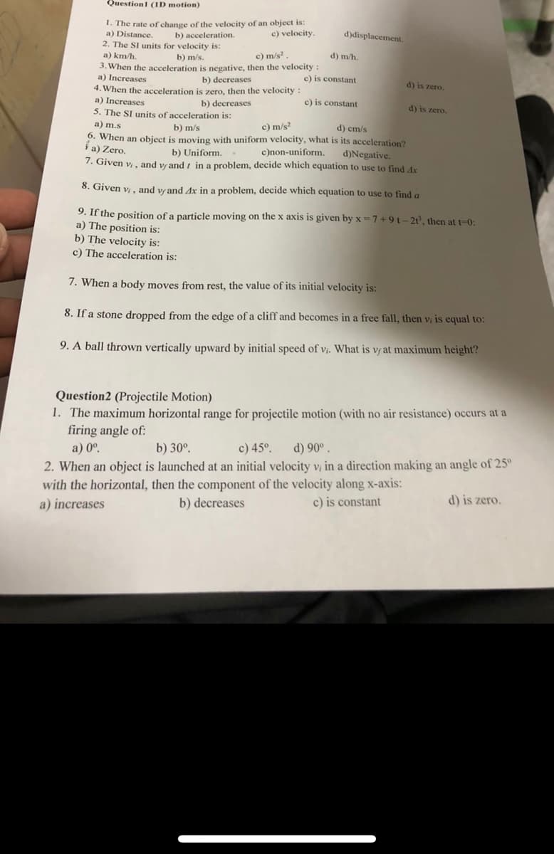 Questionl (ID motion)
1. The rate of change of the velocity of an object is:
a) Distance.
2. The SI units for velocity is:
a) km/h.
c) velocity.
d)displacement.
b) acceleration.
b) m/s.
c) m/s?
d) m/h.
3. When the acceleration is negative, then the velocity :
a) Increases
b) decreases
c) is constant
d) is zero.
4. When the acceleration is zero, then the velocity :
a) Increases
c) is constant
b) decreases
5. The SI units of acceleration is:
d) is zero.
a) m.s
b) m/s
c) m/s?
d) cm/s
6. When an object is moving with uniform velocity, what is its acceleration?
i a) Zero.
b) Uniform..
d)Negative.
7. Given v, and vrand i in a problem, decide which equation to use to find dx
c)non-uniform.
8. Given v, and vrand Ax in a problem, decide which equation to use to find a
9. If the position of a particle moving on the x axis is given by x = 7 + 9 t – 2t³, then at t-0:
a) The position is:
b) The velocity is:
c) The acceleration is:
7. When a body moves from rest, the value of its initial velocity is:
8. If a stone dropped from the edge of a cliff and becomes in a free fall, then v, is equal to:
9. A ball thrown vertically upward by initial speed of vị. What is vr at maximum height?
Question2 (Projectile Motion)
1. The maximum horizontal range for projectile motion (with no air resistance) occurs at a
firing angle of:
a) 0º.
2. When an object is launched at an initial velocity v, in a direction making an angle of 25°
with the horizontal, then the component of the velocity along x-axis:
b) 30°.
c) 45°.
d) 90° .
a) increases
b) decreases
c) is constant
d) is zero.
