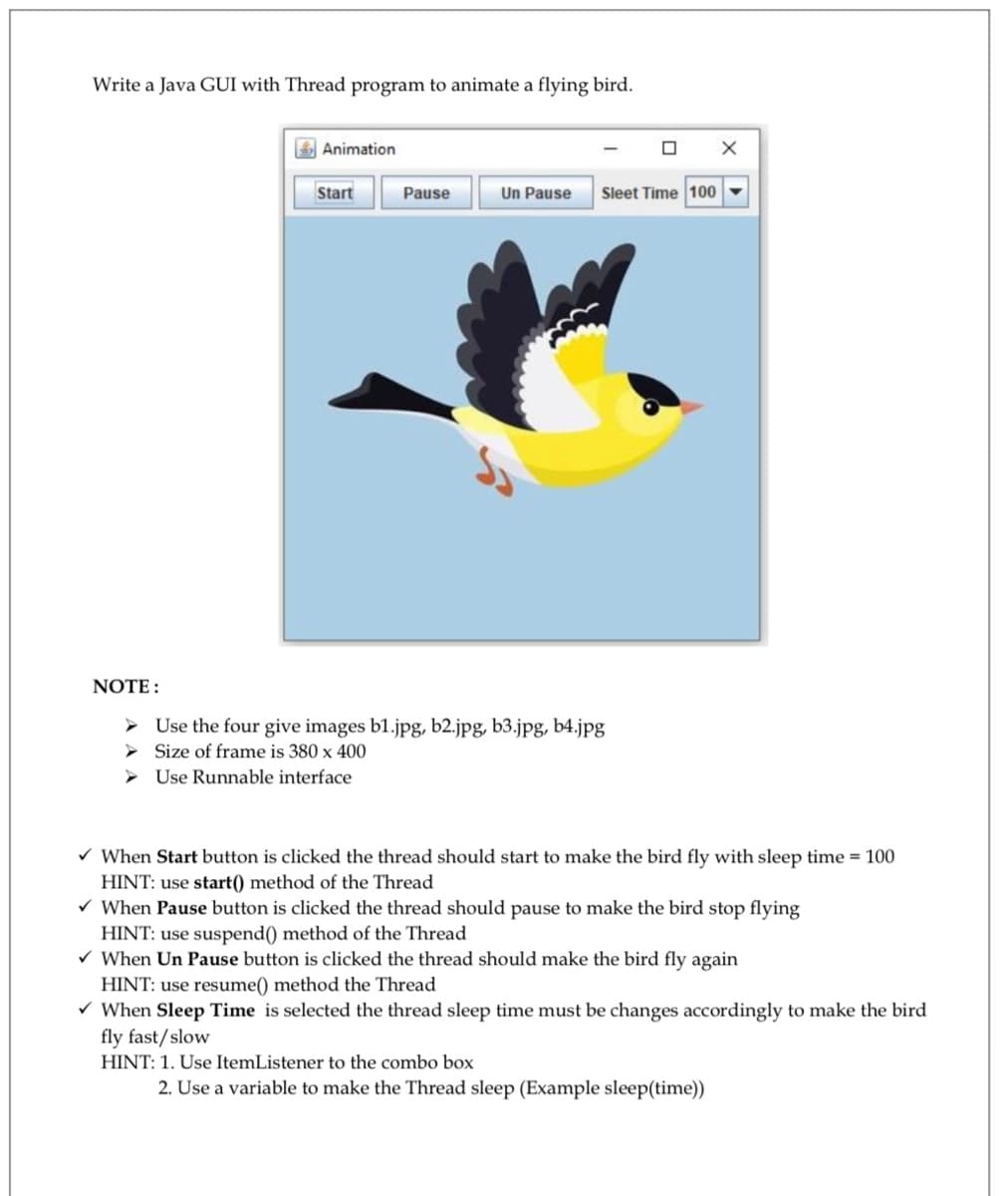 Write a Java GUI with Thread program to animate a flying bird.
E Animation
Start
Pause
Un Pause
Sleet Time 100
NOTE :
> Use the four give images b1.jpg, b2.jpg, b3.jpg, b4.jpg|
> Size of frame is 380 x 400
> Use Runnable interface
v When Start button is clicked the thread should start to make the bird fly with sleep time = 100
HINT: use start() method of the Thread
V When Pause button is clicked the thread should pause to make the bird stop flying
HINT: use suspend() method of the Thread
v When Un Pause button is clicked the thread should make the bird fly again
HINT: use resume() method the Thread
V When Sleep Time is selected the thread sleep time must be changes accordingly to make the bird
fly fast/slow
HINT: 1. Use ItemListener to the combo box
2. Use a variable to make the Thread sleep (Example sleep(time))
