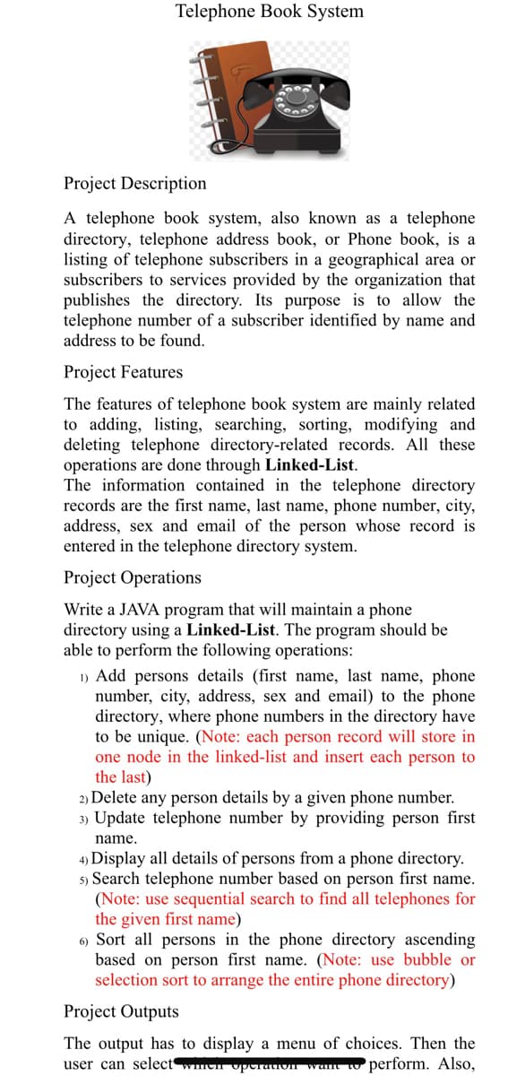 Telephone Book System
Project Description
A telephone book system, also known as a telephone
directory, telephone address book, or Phone book, is a
listing of telephone subscribers in a geographical area or
subscribers to services provided by the organization that
publishes the directory. Its purpose is to allow the
telephone number of a subscriber identified by name and
address to be found.
Project Features
The features of telephone book system are mainly related
to adding, listing, searching, sorting, modifying and
deleting telephone directory-related records. All these
operations are done through Linked-List.
The information contained in the telephone directory
records are the first name, last name, phone number, city,
address, sex and email of the person whose record is
entered in the telephone directory system.
Project Operations
Write a JAVA program that will maintain a phone
directory using a Linked-List. The program should be
able to perform the following operations:
1) Add persons details (first name, last name, phone
number, city, address, sex and email) to the phone
directory, where phone numbers in the directory have
to be unique. (Note: each person record will store in
one node in the linked-list and insert each person to
the last)
2) Delete any person details by a given phone number.
3) Update telephone number by providing person first
name.
4) Display all details of persons from a phone directory.
5) Search telephone number based on person first name.
(Note: use sequential search to find all telephones for
the given first name)
6) Sort all persons in the phone directory ascending
based on person first name. (Note: use bubble or
selection sort to arrange the entire phone directory)
Project Outputs
The output has to display a menu of choices. Then the
user can select wch operaivn want t perform. Also,
FFF
