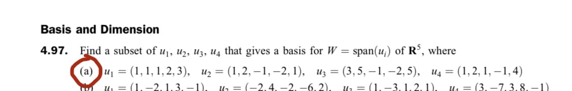 Basis and Dimension
4.97. Find a subset of u1, u2, U3, U4 that gives a basis for W = span(u;) of R°, where
(1, 1, 1, 2, 3), и %3D (1,2, —1, —2, 1), из —D (3,5, — 1, -2,5), ид %3D (1, 2, 1, —1,4)
и, — (1,-2, 1.3, —1).
(а) и —
n = (-2,4, -2, -6, 2).
и, — (1.—3. 1.2.1), ил — (3. —7.3. 8.—1)
