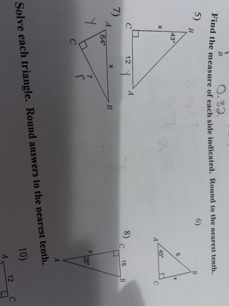 12
O. 32
Tind the measure of each side indicated. Round to the nearest tenth.
5)
В
6)
430
57
43°
A
12
8)
7)
A
64°
16
28°
Solve each triangle. Round answers to the nearest tenth.
10)
A
