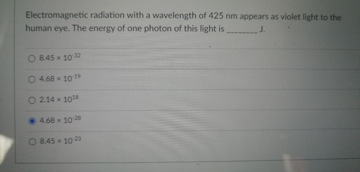 ### Understanding Photon Energy in Electromagnetic Radiation

Electromagnetic radiation with a wavelength of 425 nm appears as violet light to the human eye. The energy of one photon of this light is _______ J.

#### Multiple Choice Answers:
- \( \mathbf{A. \; 8.45 \times 10^{-32} \; J} \)
- \( \mathbf{B. \; 4.68 \times 10^{-19} \; J} \)
- \( \mathbf{C. \; 2.14 \times 10^{18} \; J} \)
- \( \mathbf{D. \; 4.68 \times 10^{-28} \; J} \)
- \( \mathbf{E. \; 8.45 \times 10^{-23} \; J} \)

#### Explanation:

This question deals with the concept of photon energy in the context of electromagnetic radiation. Light of different wavelengths corresponds to different energies, and this specific wavelength (425 nm) falls into the visible spectrum, appearing as violet light.

To calculate the energy \(E\) of a photon, you can use the formula:
\[ E = \frac{hc}{\lambda} \]

Where:
- \( h \) is Planck's constant (\( 6.626 \times 10^{-34} \; \text{J} \cdot \text{s} \))
- \( c \) is the speed of light (\( 3.00 \times 10^8 \; \text{m/s} \))
- \( \lambda \) is the wavelength (\( 425 \times 10^{-9} \; \text{m} \))

Substituting these values in, you will find the correct energy value.

The correct answer has been pre-selected as \( \mathbf{D. \; 4.68 \times 10^{-28} \; J} \), signified by the blue circle.

This example highlights the essential principle that visible light spans a range of energies, each correlating to a specific wavelength within the electromagnetic spectrum. Understanding this relationship is crucial in fields ranging from physics to optical engineering.