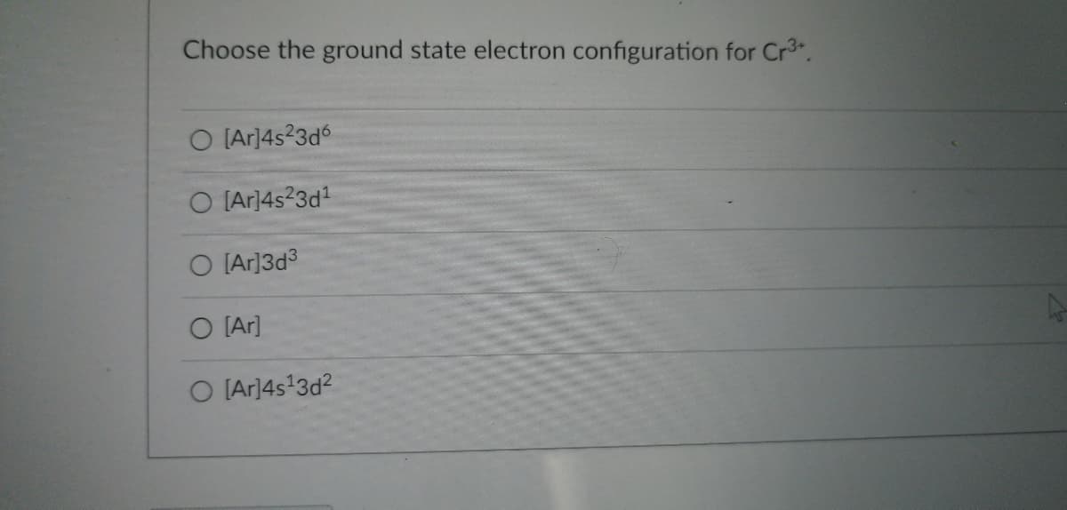 ### Question: Choose the Ground State Electron Configuration for Cr³⁺

#### Options:
1. \( \text{[Ar]} 4s^2 3d^6 \)
2. \( \text{[Ar]} 4s^2 3d^1 \)
3. \( \text{[Ar]} 3d^3 \)
4. \( \text{[Ar]} \)
5. \( \text{[Ar]} 4s^1 3d^2 \)

---

**Explanation:**

In the provided question, students need to select the correct ground state electron configuration for the chromium ion with a 3+ charge (Cr³⁺). Chromium (Cr) has an atomic number of 24. In its neutral state, the electron configuration is \( \text{[Ar]} 4s^1 3d^5 \). When it loses three electrons to form a Cr³⁺ ion, electrons are removed first from the 4s orbital and then from the 3d orbital.

So, the correct ground state electron configuration for Cr³⁺ will be \( \text{[Ar]} 3d^3 \), corresponding to option 3.