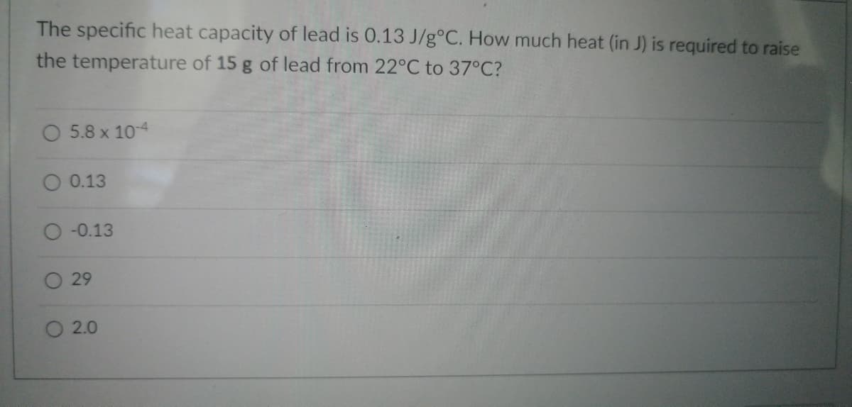 The specific heat capacity of lead is 0.13 J/g°C. How much heat (in J) is required to raise
the temperature of 15 g of lead from 22°C to 37°C?
O5.8 x 10-4
0.13
-0.13
O 29
O 2.0