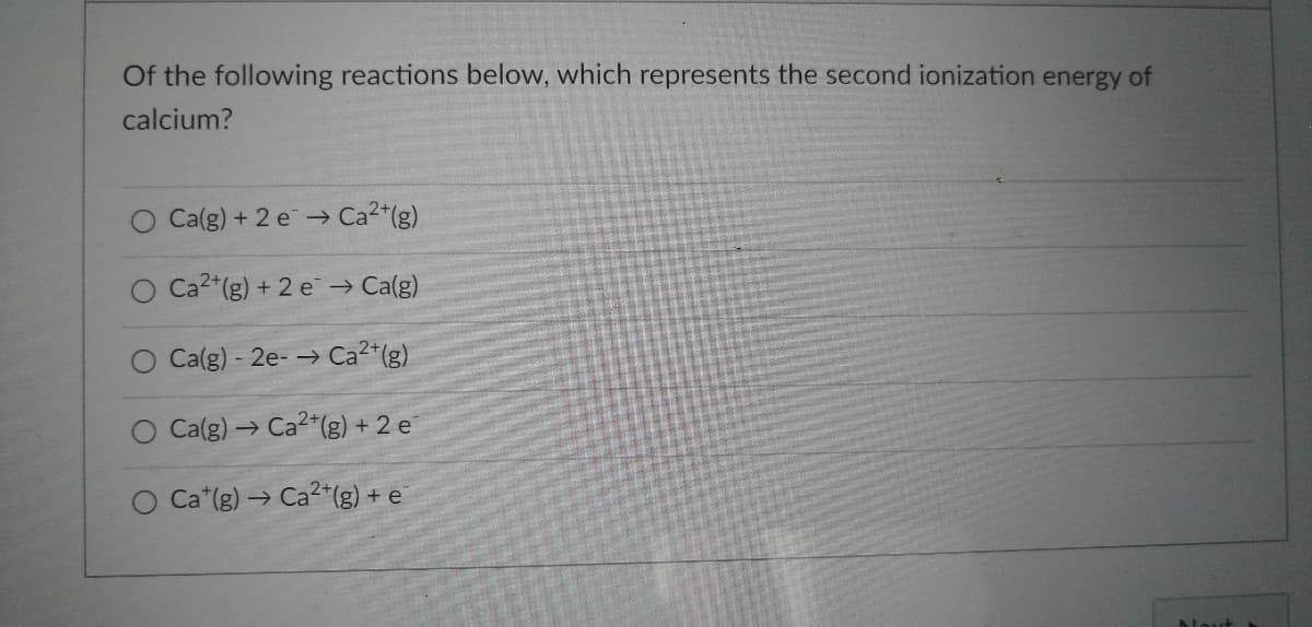 ### Question: Second Ionization Energy of Calcium

**Of the following reactions below, which represents the second ionization energy of calcium?**

1. O \( \text{Ca(g)} + 2 e^- \rightarrow \text{Ca}^{2+}\text{(g)} \)
2. O \( \text{Ca}^{2+}\text{(g)} + 2 e^- \rightarrow \text{Ca(g)} \)
3. O \( \text{Ca(g)} - 2 e^- \rightarrow \text{Ca}^{2+}\text{(g)} \)
4. O \( \text{Ca(g)} \rightarrow \text{Ca}^{2+}\text{(g)} + 2 e^- \)
5. O \( \text{Ca}^+\text{(g)} \rightarrow \text{Ca}^{2+}\text{(g)} + e^- \) 

**Explanation:**

The second ionization energy of calcium refers to the energy required to remove the second electron from a calcium atom. This involves the removal of an electron from a \( \text{Ca}^+\) ion to form a \( \text{Ca}^{2+}\) ion. The correct reaction that represents this process is given by equation 5:

\[ \text{Ca}^+\text{(g)} \rightarrow \text{Ca}^{2+}\text{(g)} + e^- \]

This reaction shows the \( \text{Ca}^+\) ion losing an electron to become \( \text{Ca}^{2+}\).