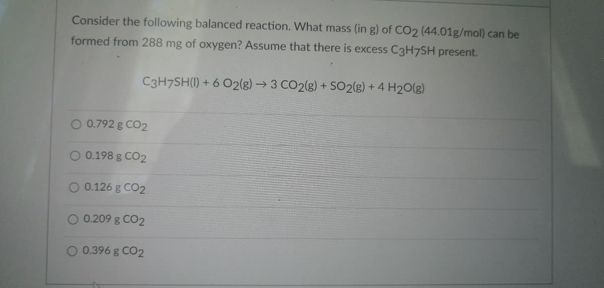 Consider the following balanced reaction. What mass (in g) of CO2 (44.01g/mol) can be
formed from 288 mg of oxygen? Assume that there is excess C3H7SH present.
C3H7SH(1) + 6 O2(g) → 3 CO2(g) + SO2(g) + 4 H2O(g)
O 0.792 g CO2
O 0.198 g CO2
O 0.126 g CO2
O 0.209 g CO2
0.396 g CO2