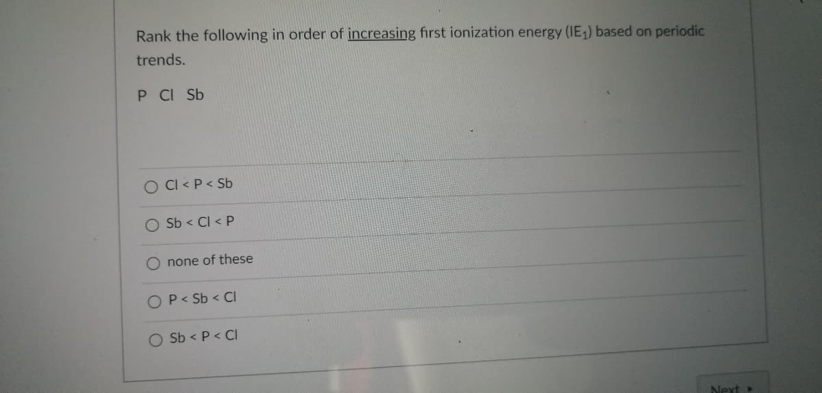 **Periodic Trends and Ionization Energy**

**Question:**

Rank the following in order of *increasing* first ionization energy (IE₁) based on periodic trends.

Elements: P, Cl, Sb

**Options:**

1. ⃝ Cl < P < Sb
2. ⃝ Sb < Cl < P
3. ⃝ none of these
4. ⃝ P < Sb < Cl
5. ⃝ Sb < P < Cl 

**Explanation of Concepts:**

- **Ionization Energy (IE₁):** The first ionization energy is the energy required to remove the outermost electron from a neutral atom in its gaseous state.
- **Periodic Trends:**
  - **Across a Period (Left to Right):** Ionization energy typically increases across a period because of increasing nuclear charge, which holds the electrons more tightly.
  - **Down a Group (Top to Bottom):** Ionization energy typically decreases down a group because the outer electrons are further from the nucleus and experience more shielding from the inner electrons.

Using these trends, determine the correct order of increasing ionization energy for the elements given. 

Double-check the accuracy against periodic trends and the position of the elements:
- Phosphorus (P)
- Chlorine (Cl)
- Antimony (Sb)

Select the appropriate answer based on the trends.