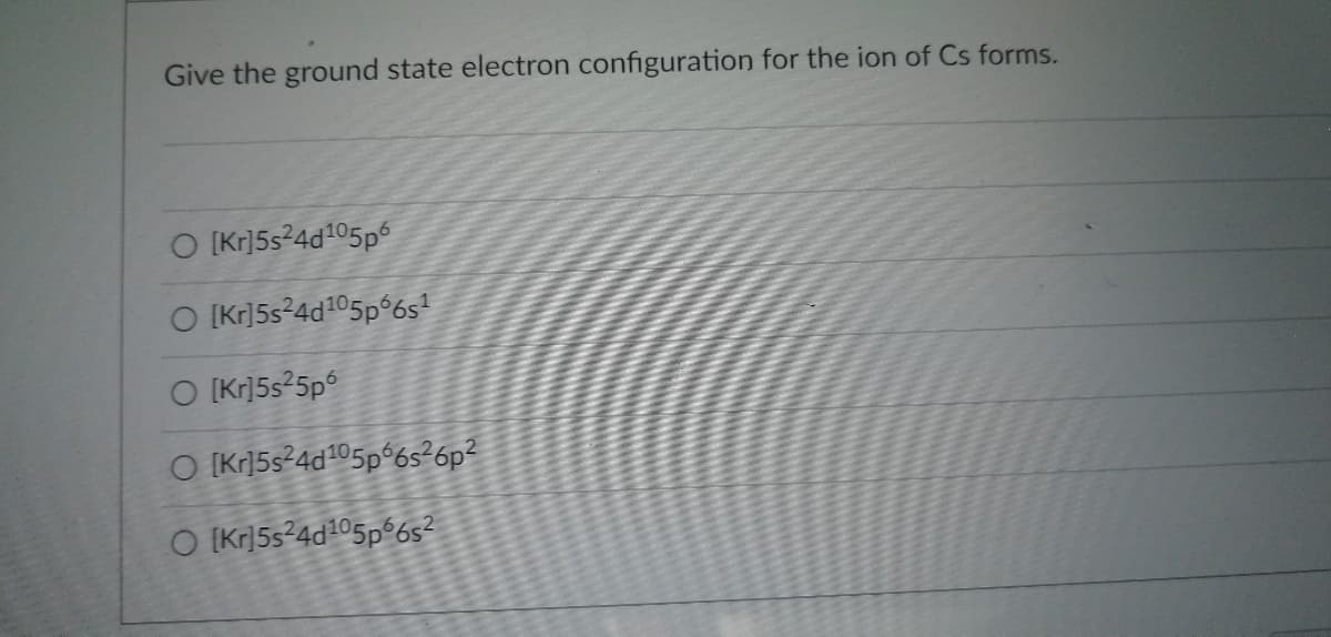 **Ground State Electron Configuration of Cs Ion**

Understanding the electron configuration of ions is essential in mastering the fundamental concepts of chemistry. The following multiple-choice question is designed to test your knowledge of this topic.

**Question:**
Give the ground state electron configuration for the ion of Cs forms.

**Options:**
1. \( [Kr] 5s^2 4d^{10} 5p^6 \)
2. \( [Kr] 5s^2 4d^{10} 5p^6 6s^1 \)
3. \( [Kr] 5s^2 5p^6 \)
4. \( [Kr] 5s^2 4d^{10} 5p^6 6s^2 6p^2 \)
5. \( [Kr] 5s^2 4d^{10} 5p^6 6s^2 \)

**Explanation:**
The goal is to determine the correct electron configuration for the cesium ion (Cs). Remember that when forming an ion, cesium (Cs) typically loses one electron, forming a \( Cs^+ \) ion.

The starting neutral configuration for Cs is: 
\[ [Xe] 6s^1 \]

When Cs loses one electron to form \( Cs^+ \),
the resulting electron configuration would be:
\[ [Xe] \]

However, this representation might be simplified using the configuration of the preceding noble gas, Krypton (Kr), to validate the loss process.

Choose the correct option to reflect this understanding.