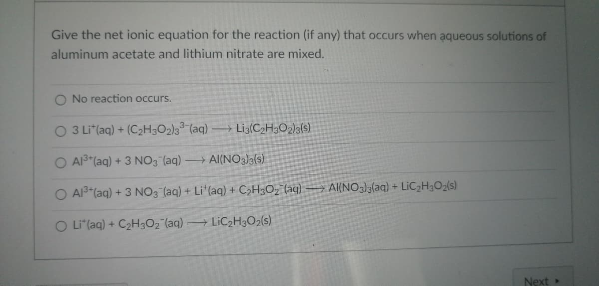 **Net Ionic Equations in Aqueous Solutions: An Example with Aluminum Acetate and Lithium Nitrate**

When examining chemical reactions, especially in aqueous solutions, understanding the net ionic equations is crucial. These equations help illustrate the actual chemical species participating in the reaction. Below is a problem that asks for the net ionic equation that results when aluminum acetate and lithium nitrate are mixed in aqueous solutions.

**Problem:**

Give the net ionic equation for the reaction (if any) that occurs when aqueous solutions of aluminum acetate and lithium nitrate are mixed.

**Options:**

1. No reaction occurs.
2. \(3 \text{Li}^+ (\text{aq}) + (\text{C}_2\text{H}_3\text{O}_2)_3^{3-} (\text{aq}) \rightarrow \text{Li}_3(\text{C}_2\text{H}_3\text{O}_2)_3 (\text{s})\)
3. \(\text{Al}^{3+} (\text{aq}) + 3 \text{NO}_3^- (\text{aq}) \rightarrow \text{Al}(\text{NO}_3)_3 (\text{s})\)
4. \(\text{Al}^{3+} (\text{aq}) + 3 \text{NO}_3^- (\text{aq}) + \text{Li}^+ (\text{aq}) + \text{C}_2\text{H}_3\text{O}_2^- (\text{aq}) \rightarrow \text{Al}(\text{NO}_3)_3 (\text{aq}) + \text{LiC}_2\text{H}_3\text{O}_2 (\text{s})\)
5. \(\text{Li}^+ (\text{aq}) + \text{C}_2\text{H}_3\text{O}_2^- (\text{aq}) \rightarrow \text{LiC}_2\text{H}_3\text{O}_2 (\text{s})\)

---

Educational Tip:

**Understanding Net Ionic Equations:**

To predict the net ionic equation correctly:
1. Identify all ions present in the reactants.
2. Determine which ions, if any, combine to form an insoluble precipitate or a weak electrolyte.
3. Eliminate spectator ions (ions that do not participate in the