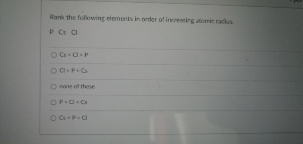 Rank the following elements in order of increasing atomic radius.
P Cs Cl
O Cs < Cl< P
O Cl< P < Cs
O none of these
O P < Cl< Cs
O Cs < P < Cl