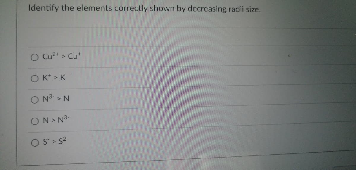 ### Understanding Ionic Radii

Atoms and ions differ in size, primarily depending on their electrical charge. When an atom loses or gains electrons, it forms ions that are either smaller or larger than the original atom due to the change in the number of electrons and the resulting electron-electron repulsion forces. 

The prompt in the image asks to "Identify the elements correctly shown by decreasing radii size."

Below are the options provided:

1. ⃝ Cu²⁺ > Cu⁺
2. ⃝ K⁺ > K
3. ⃝ N³⁻ > N
4. ⃝ N > N³⁻
5. ⃝ S⁻ > S²⁻

### Explanation:

1. **Cu²⁺ > Cu⁺**: This option suggests that a copper ion with a 2+ charge is larger than a copper ion with a 1+ charge. However, losing more electrons (i.e., going from Cu⁺ to Cu²⁺) typically results in a smaller ionic radius due to less electron-electron repulsion and increased effective nuclear charge. Hence, this option is incorrect.

2. **K⁺ > K**: This option posits that a potassium ion with a 1+ charge is larger than a neutral potassium atom. However, K⁺ has lost an electron, leading to a smaller ionic radius compared to the neutral K atom. Hence, this option is incorrect. 

3. **N³⁻ > N**: This suggests that a nitrogen ion with a 3- charge is larger than a neutral nitrogen atom. This is true, as adding electrons (going from N to N³⁻) increases electron-electron repulsion, resulting in a larger ionic radius. Hence, this option is correct.

4. **N > N³⁻**: This suggests that a neutral nitrogen atom is larger than a nitrogen ion with a 3- charge. However, gaining electrons increases the ionic radius due to electron-electron repulsion, meaning a neutral N atom would be smaller than N³⁻. Hence, this option is incorrect.

5. **S⁻ > S²⁻**: This option suggests a sulfur ion with a 1- charge is larger than a sulfur ion with a 2- charge. However, adding more electrons (going from S⁻ to S²⁻) increases electron-electron repulsion