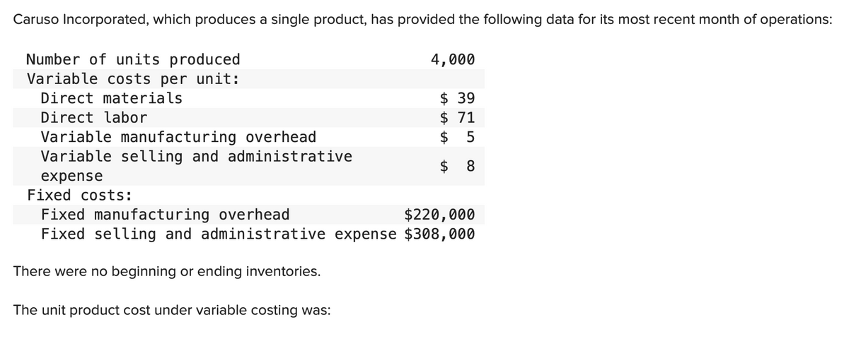 Caruso Incorporated, which produces a single product, has provided the following data for its most recent month of operations:
Number of units produced
Variable costs per unit:
Direct materials
Direct labor
Variable manufacturing overhead
Variable selling and administrative
expense
4,000
The unit product cost under variable costing was:
$ 39
$71
$
8
Fixed costs:
Fixed manufacturing overhead
$220,000
Fixed selling and administrative expense $308,000
There were no beginning or ending inventories.