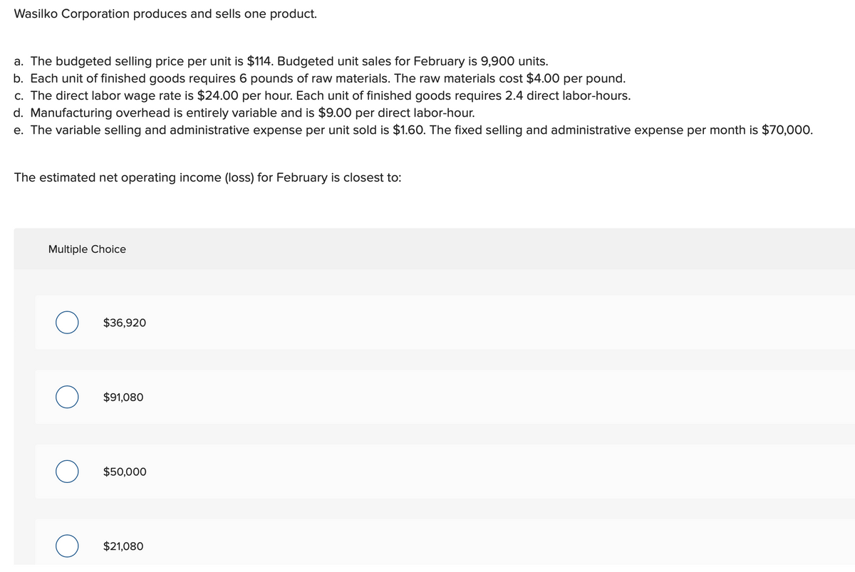 Wasilko Corporation produces and sells one product.
a. The budgeted selling price per unit is $114. Budgeted unit sales for February is 9,900 units.
b. Each unit of finished goods requires 6 pounds of raw materials. The raw materials cost $4.00 per pound.
c. The direct labor wage rate is $24.00 per hour. Each unit of finished goods requires 2.4 direct labor-hours.
d. Manufacturing overhead is entirely variable and is $9.00 per direct labor-hour.
e. The variable selling and administrative expense per unit sold is $1.60. The fixed selling and administrative expense per month is $70,000.
The estimated net operating income (loss) for February is closest to:
Multiple Choice
O
$36,920
$91,080
$50,000
$21,080