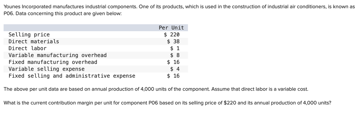 Younes Incorporated manufactures industrial components. One of its products, which is used in the construction of industrial air conditioners, is known as
P06. Data concerning this product are given below:
Per Unit
$ 220
$ 38
Selling price
Direct materials
Direct labor
Variable manufacturing overhead
Fixed manufacturing overhead
Variable selling expense
Fixed selling and administrative expense
The above per unit data are based on annual production of 4,000 units of the component. Assume that direct labor is a variable cost.
What is the current contribution margin per unit for component P06 based on its selling price of $220 and its annual production of 4,000 units?
$ 1
$ 8
$ 16
$ 4
$16