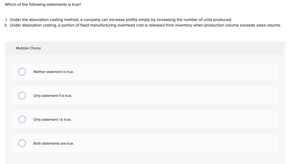 Which of the following statements is true?
1. Under the absorption costing method, a company can increase profits simply by increasing the number of units produced.
II. Under absorption costing, a portion of fixed manufacturing overhead cost is released from inventory when production volume exceeds sales volume.
Multiple Choice
O
O
Neither statement is true.
Only statement II is true.
Only statement I is true.
Both statements are true.