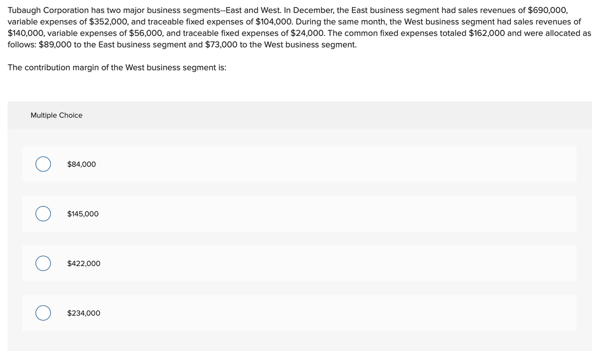 Tubaugh Corporation has two major business segments--East and West. In December, the East business segment had sales revenues of $690,000,
variable expenses of $352,000, and traceable fixed expenses of $104,000. During the same month, the West business segment had sales revenues of
$140,000, variable expenses of $56,000, and traceable fixed expenses of $24,000. The common fixed expenses totaled $162,000 and were allocated as
follows: $89,000 to the East business segment and $73,000 to the West business segment.
The contribution margin of the West business segment is:
Multiple Choice
$84,000
$145,000
$422,000
$234,000