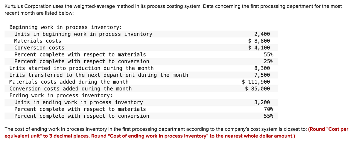 Kurtulus Corporation uses the weighted-average method in its process costing system. Data concerning the first processing department for the most
recent month are listed below:
Beginning work in process inventory:
Units in beginning work in process inventory
Materials costs
Conversion costs
Percent complete with respect to materials
Percent complete with respect to conversion
Units started into production during the month
Units transferred to the next department during the month
Materials costs added during the month
Conversion costs added during the month
Ending work in process inventory:
Units in ending work in process inventory
Percent complete with respect to materials
Percent complete with respect to conversion
2,400
$ 8,800
$4,100
55%
25%
8,300
7,500
$ 111,900
$ 85,000
3,200
70%
55%
The cost of ending work in process inventory in the first processing department according to the company's cost system is closest to: (Round "Cost per
equivalent unit" to 3 decimal places. Round "Cost of ending work in process inventory" to the nearest whole dollar amount.)