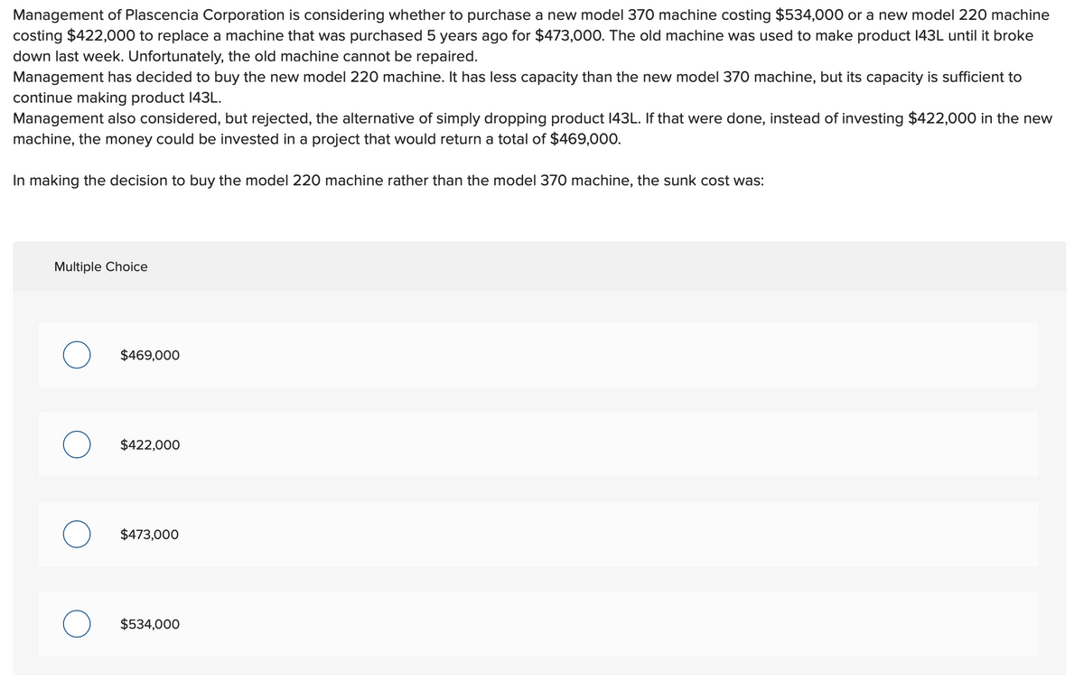 Management of Plascencia Corporation is considering whether to purchase a new model 370 machine costing $534,000 or a new model 220 machine
costing $422,000 to replace a machine that was purchased 5 years ago for $473,000. The old machine was used to make product 143L until it broke
down last week. Unfortunately, the old machine cannot be repaired.
Management has decided to buy the new model 220 machine. It has less capacity than the new model 370 machine, but its capacity is sufficient to
continue making product 143L.
Management also considered, but rejected, the alternative of simply dropping product 143L. If that were done, instead of investing $422,000 in the new
machine, the money could be invested in a project that would return a total of $469,000.
In making the decision to buy the model 220 machine rather than the model 370 machine, the sunk cost was:
Multiple Choice
$469,000
$422,000
$473,000
$534,000