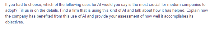 If you had to choose, which of the following uses for Al would you say is the most crucial for modern companies to
adopt? Fill us in on the details. Find a firm that is using this kind of Al and talk about how it has helped. Explain how
the company has benefited from this use of Al and provide your assessment of how well it accomplishes its
objectives.