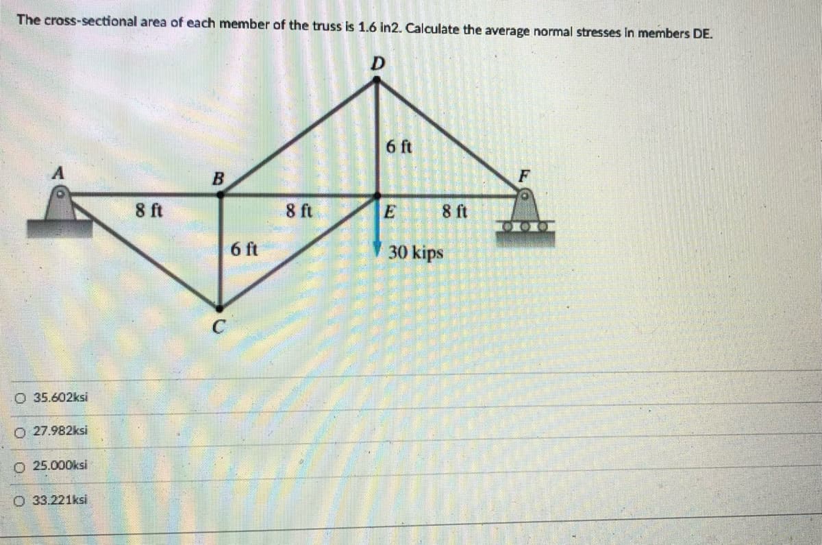 The cross-sectional area of each member of the truss is 1.6 in2. Calculate the average normal stresses in members DE.
6 ft
B
F
8 ft
8 ft
E
8 ft
6 ft
30 kips
O 35.602ksi
O 27.982ksi
O 25.000ksi
O 33.221ksi
