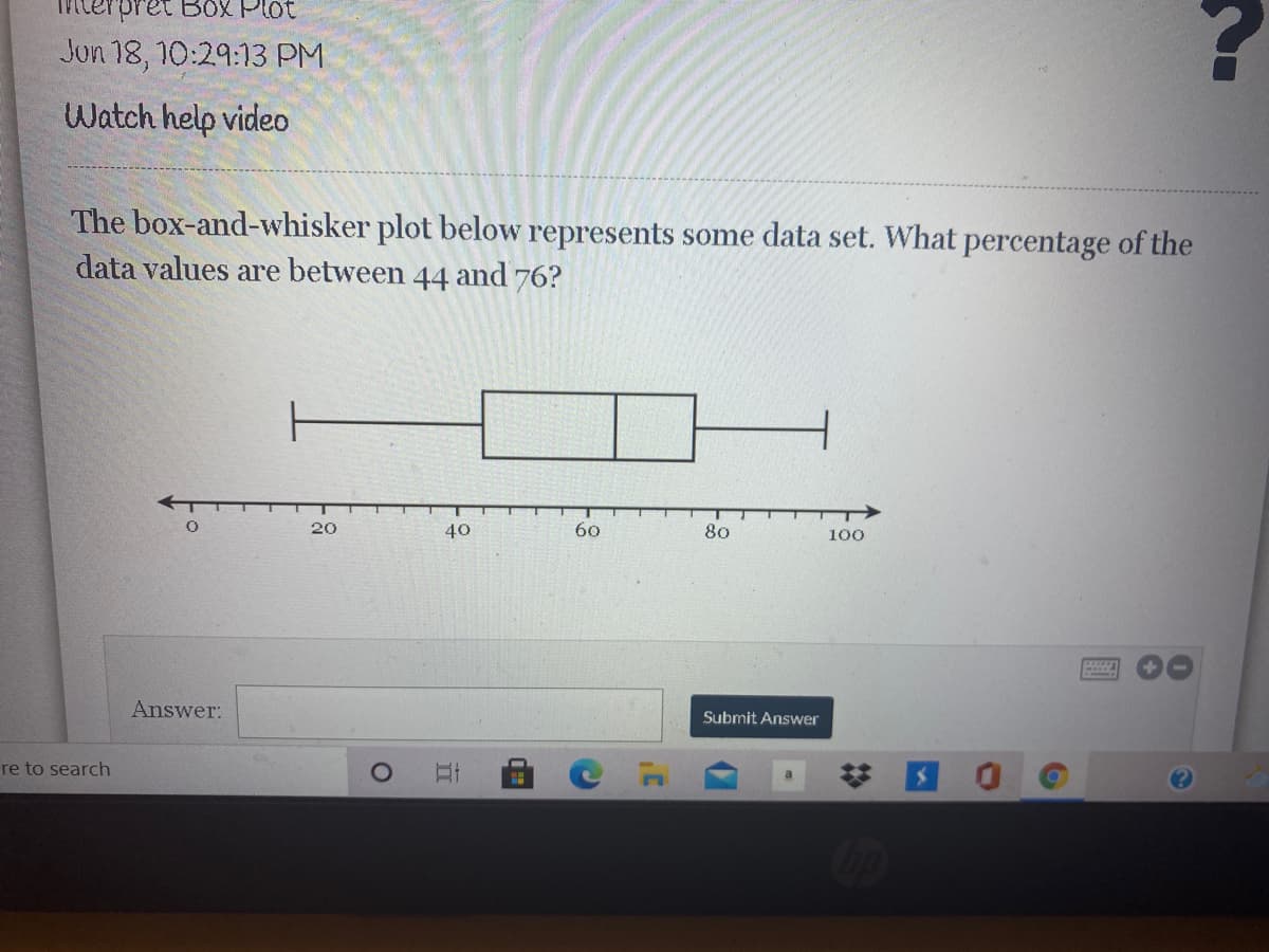 **Interpret Box Plot**

**Jun 18, 10:29:13 PM**

**Watch help video**

---

The box-and-whisker plot below represents some data set. What percentage of the data values are between 44 and 76?

---

*Box-and-Whisker Plot Explanation*

A box-and-whisker plot is a data visualization tool that displays the distribution of a data set. This type of plot includes the minimum value, lower quartile, median, upper quartile, and maximum value. The "box" represents the interquartile range (IQR), and the "whiskers" represent the range of the data outside the IQR.

*Detailed Description of the Plot:*

1. **Horizontal Axis:** The scale runs from 0 to 100, marked at intervals of 20 units.
2. **Minimum Value:** The leftmost point on the plot (whisker) is at approximately 10.
3. **Lower Quartile (Q1):** The left edge of the box is at approximately 44.
4. **Median (Q2):** The middle line of the box is at approximately 55.
5. **Upper Quartile (Q3):** The right edge of the box is at approximately 76.
6. **Maximum Value:** The rightmost point on the plot (whisker) is at approximately 90.

The box-and-whisker plot shows the distribution of the data, with 25% of the data values lying between the minimum value and the lower quartile, 25% of the data between the median and the upper quartile, and the remaining 25% between the upper quartile and the maximum value. 

Since the values between 44 and 76 cover the entire interquartile range (IQR), the percentage of the data values within this range is:

**Answer: 50%**

---

[Submit Answer]