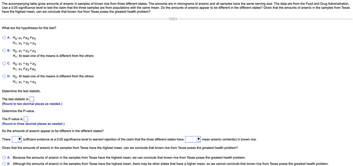 The accompanying table gives amounts of arsenic in samples of brown rice from three different states. The amounts are in micrograms of arsenic and all samples have the same serving size. The data are from the Food and Drug Administration.
Use a 0.05 significance level to test the claim that the three samples are from populations with the same mean. Do the amounts of arsenic appear to be different in the different states? Given that the amounts of arsenic in the samples from Texas
have the highest mean, can we conclude that brown rice from Texas poses the greatest health problem?
What are the hypotheses for this test?
A. Ho: H1 # H2 # H3
H1: H1 = H2 = H3
B. Ho: H1 = H2 = H3
H,: At least one of the means is different from the others
O C. Ho: H1 = H2 = H3
H1: Hy # Hz # Hz
O D. Ho: At least one of the means is different from the others
H1: H1 = H2 = H3
Determine the test statistic.
The test statistic is.
(Round to two decimal places as needed.)
Determine the P-value.
The P-value is
(Round to three decimal places as needed.)
Do the amounts of arsenic appear to be different in the different states?
There
V sufficient evidence at a 0.05 significance level to warrant rejection of the claim that the three different states have
mean arsenic content(s) in brown rice.
Given that the amounts of arsenic in the samples from Texas have the highest mean, can we conclude that brown rice from Texas poses the greatest health problem?
A. Because the amounts of arsenic in the samples from Texas have the highest mean, we can conclude that brown rice from Texas poses the greatest health problem.
B. Although the amounts of arsenic in the samples from Texas have the highest mean, there may be other states that have a higher mean, so we cannot conclude that brown rice from Texas poses the greatest health problem.
