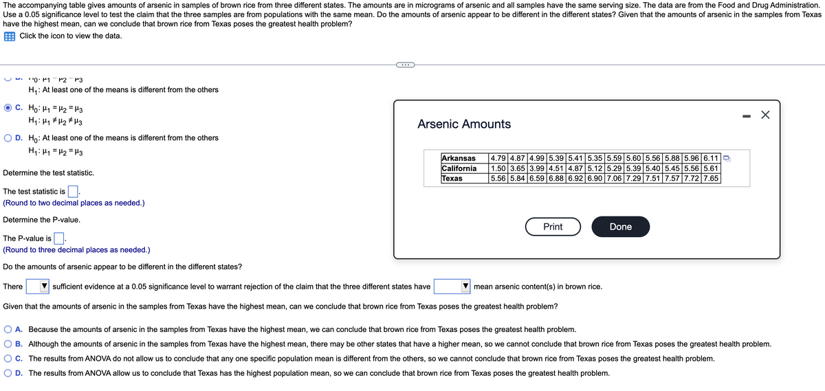 The accompanying table gives amounts of arsenic in samples of brown rice from three different states. The amounts are in micrograms of arsenic and all samples have the same serving size. The data are from the Food and Drug Administration.
Use a 0.05 significance level to test the claim that the three samples are from populations with the same mean. Do the amounts of arsenic appear to be different in the different states? Given that the amounts of arsenic in the samples from Texas
have the highest mean, can we conclude that brown rice from Texas poses the greatest health problem?
Click the icon to view the data.
' '0: P1 - P2
P3
H4: At least one of the means is different from the others
C. Ho: H1 = H2 = H3
H1: Hy # H2 # H3
- X
Arsenic Amounts
O D. H: At least one of the means is different from the others
H1: H1 = H2 = H3
Arkansas
California
Texas
4.79 4.87 4.99 5.39 5.41 5.35 5.595.60 5.56 5.88 5.96 6.11O
1.50 3.65 3.99 4.51 4.87 5.12 5.29 5.39 5.40 5.45 5.56 5.61
5.56 5.84 6.59 6.88 6.92 6.90 7.06 7.29 7.51 7.57 7.72 7.65
Determine the test statistic.
The test statistic is
(Round to two decimal places as needed.)
Determine the P-value.
Print
Done
The P-value is
(Round to three decimal places as needed.)
Do the amounts of arsenic appear to be different in the different states?
There
sufficient evidence at a 0.05 significance level to warrant rejection of the claim that the three different states have
mean arsenic content(s) in brown rice.
Given that the amounts of arsenic in the samples from Texas have the highest mean, can we conclude that brown rice from Texas poses the greatest health problem?
A. Because the amounts of arsenic in the samples from Texas have the highest mean, we can conclude that brown rice from Texas poses the greatest health problem.
B. Although the amounts of arsenic in the samples from Texas have the highest mean, there may be other states that have a higher mean, so we cannot conclude that brown rice from Texas poses the greatest health problem.
C. The results from ANOVA do not allow us to conclude that any one specific population mean is different from the others, so we cannot conclude that brown rice from Texas poses the greatest health problem.
D. The results from ANOVA allow us to conclude that Texas has the highest population mean, so we can conclude that brown rice from Texas poses the greatest health problem.
