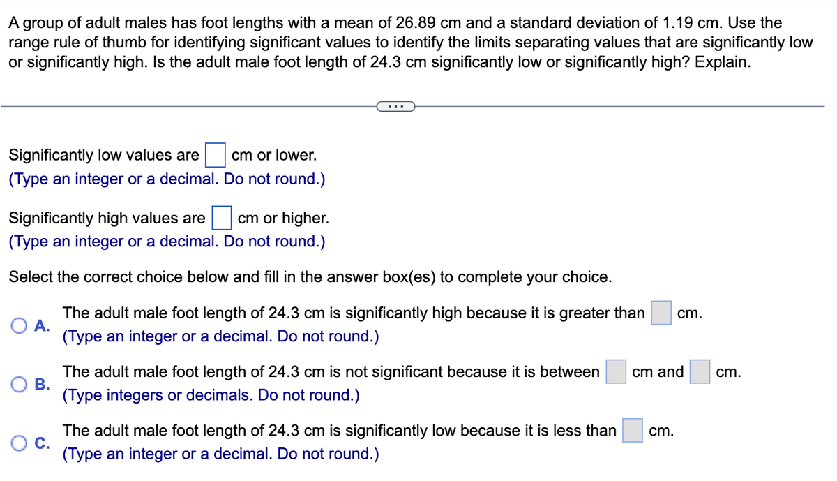 А
of adult males has foot lengths with a mean of 26.89 cm and a standard deviation of 1.19 cm. Use the
group
range rule of thumb for identifying significant values to identify the limits separating values that are significantly low
or significantly high. Is the adult male foot length of 24.3 cm significantly low or significantly high? Explain.
Significantly low values are
cm or lower.
(Type an integer or a decimal. Do not round.)
Significantly high values are
cm or higher.
(Type an integer or a decimal. Do not round.)
Select the correct choice below and fill in the answer box(es) to complete your choice.
The adult male foot length of 24.3 cm is significantly high because it is greater than
cm.
(Type an integer or a decimal. Do not round.)
The adult male foot length of 24.3 cm is not significant because it is between
В.
(Type integers or decimals. Do not round.)
cm and
cm.
The adult male foot length of 24.3 cm is significantly low because it is less than
cm.
(Type an integer or a decimal. Do not round.)
