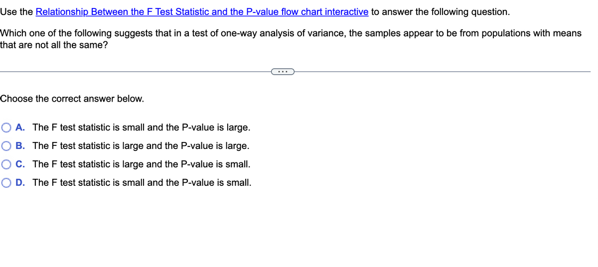 Use the Relationship Between the F Test Statistic and the P-value flow chart interactive to answer the following question.
Which one of the following suggests that in a test of one-way analysis of variance, the samples appear to be from populations with means
that are not all the same?
...
Choose the correct answer below.
O A. The F test statistic is small and the P-value is large.
O B. The F test statistic is large and the P-value is large.
O C. The F test statistic is large and the P-value is small.
O D. The F test statistic is small and the P-value is small.
