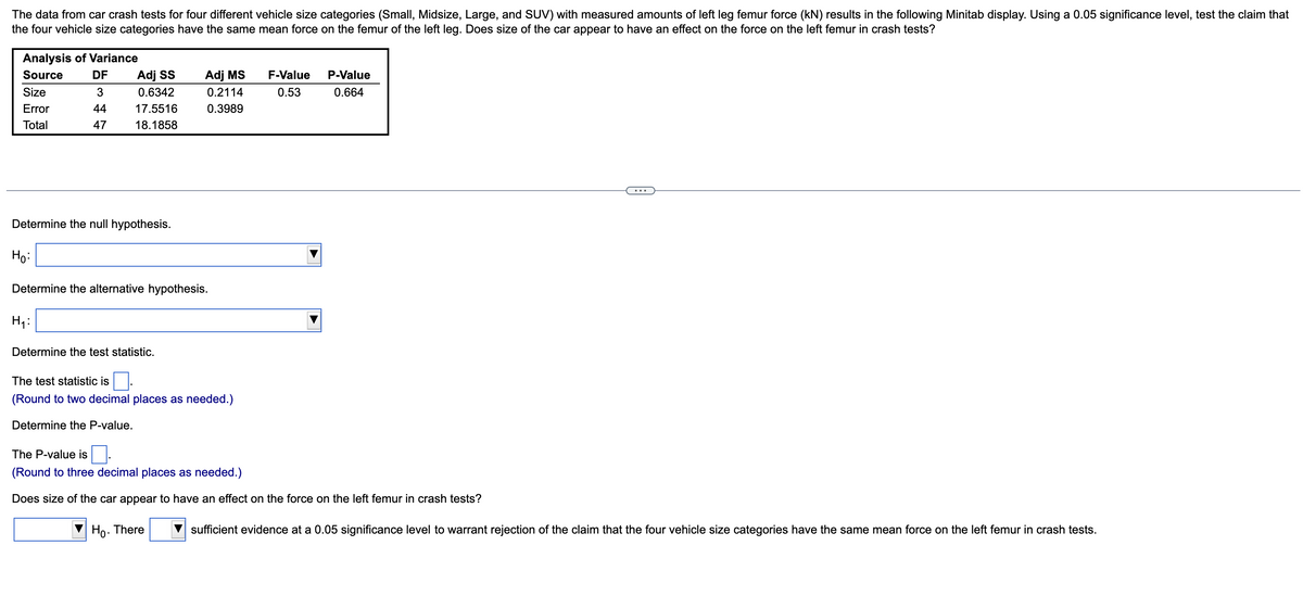 The data from car crash tests for four different vehicle size categories (Small, Midsize, Large, and SUV) with measured amounts of left leg femur force (kN) results in the following Minitab display. Using a 0.05 significance level, test the claim that
the four vehicle size categories have the same mean force on the femur of the left leg. Does size of the car appear to have an effect on the force on the left femur in crash tests?
Analysis of Variance
Source
DF
Adj SS
Adj MS
F-Value
P-Value
Size
3
0.6342
0.2114
0.53
0.664
Error
44
17.5516
0.3989
Total
47
18.1858
...
Determine the null hypothesis.
Ho:
Determine the alternative hypothesis.
H4:
Determine the test statistic.
The test statistic is
(Round to two decimal places as needed.)
Determine the P-value.
The P-value is.
(Round to three decimal places as needed.)
Does size of the car appear to have an effect on the force on the left femur in crash tests?
Ho. There
sufficient evidence at a 0.05 significance level to warrant rejection of the claim that the four vehicle size categories have the same mean force on the left femur in crash tests.
