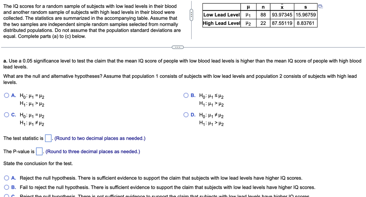 The IQ scores for a random sample of subjects with low lead levels in their blood
and another random sample of subjects with high lead levels in their blood were
collected. The statistics are summarized in the accompanying table. Assume that
the two samples are independent simple random samples selected from normally
distributed populations. Do not assume that the population standard deviations are
equal. Complete parts (a) to (c) below.
X
Low Lead Level H1
88
93.97345 15.96759
High Lead Level H2
22
87.55119 8.83761
a. Use a 0.05 significance level to test the claim that the mean IQ score of people with low blood lead levels is higher than the mean IQ score of people with high blood
lead levels.
What are the null and alternative hypotheses? Assume that population 1 consists of subjects with low lead levels and population 2 consists of subjects with high lead
levels.
B. Họ: H1 SH2
H1: Hy> H2
A. Ho: H1 = H2
H1: Hy> H2
OC. Ho: H1 = H2
O D. Ho: H1 # H2
H4: Hy> H2
The test statistic is
(Round to two decimal places as needed.)
The P-value is
(Round to three decimal places as needed.)
State the conclusion for the test.
A. Reject the null hypothesis. There is sufficient evidence to support the claim that subjects with low lead levels have higher IQ scores.
B. Fail to reject the null hypothesis. There is sufficient evidence to support the claim that subjects with low lead levels have higher IQ scores.
Reiect the pull hynothesis There is pot sufficient evidence to supnort the claim that subiects with low lead levels bave hiaber IO scores
