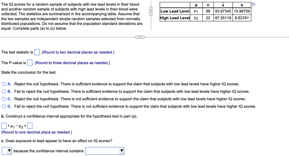 The IQ scores for a random sample of subjects with low lead levels in their blood
and another random sample of subjects with high lead levels in their blood were
collected. The statistics are summarized in the accompanying table. Assume that
the two samples are independent simple random samples selected from normally
distributed populations. Do not assume that the population standard deviations are
equal. Complete parts (a) to (c) below.
n
S
Low Lead Level H1
88
93.97345 15.96759
High Lead Level
H2
22
87.55119 8.83761
The test statistic is
(Round to two decimal places as needed.)
The P-value is
(Round to three decimal places as needed.)
State the conclusion for the test.
A. Reject the null hypothesis. There is sufficient evidence to support the claim that subjects with low lead levels have higher IQ scores.
B. Fail to reject the null hypothesis. There is sufficient evidence to support the claim that subjects with low lead levels have higher IQ scores.
C. Reject the null hypothesis. There is not sufficient evidence to support the claim that subjects with low lead levels have higher 1Q scores.
D. Fail to reject the null hypothesis. There is not sufficient evidence to support the claim that subjects with low lead levels have higher IQ scores.
b. Construct a confidence interval appropriate for the hypothesis test in part (a).
(Round to one decimal place as needed.)
c. Does exposure to lead appear to have an effect on IQ scores?
because the confidence interval contains
