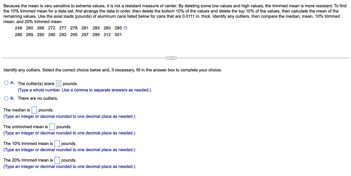 Because the mean is very sensitive to extreme values, it is not a resistant measure of center. By deleting some low values and high values, the trimmed mean is more resistant. To find
the 10% trimmed mean for a data set, first arrange the data in order, then delete the bottom 10% of the values and delete the top 10% of the values, then calculate the mean of the
remaining values. Use the axial loads (pounds) of aluminum cans listed below for cans that are 0.0111 in. thick. Identify any outliers, then compare the median, mean, 10% trimmed
mean, and 20% trimmed mean.
248 260 268 272 277 278 281 283 283 285
286 289 290 290 292 295 297 299 312 501
Identify any outliers. Select the correct choice below and, if necessary, fill in the answer box to complete your choice.
A. The outlier(s) is/are
pounds.
(Type a whole number. Use a comma to separate answers as needed.)
B. There are no outliers.
The median is
pounds.
(Type an integer or decimal rounded to one decimal place as needed.)
The untrimmed mean is
pounds.
(Type an integer or decimal rounded to one decimal place as needed.)
The 10% trimmed mean is
pounds.
(Type an integer or decimal rounded to one decimal place as needed.)
The 20% trimmed mean is
pounds.
(Type an integer or decimal rounded to one decimal place as needed.)
