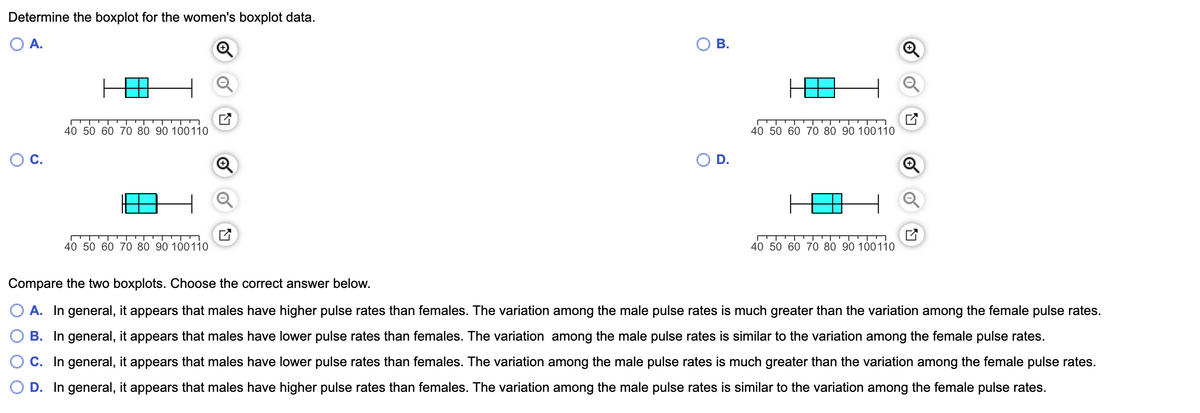 Determine the boxplot for the women's boxplot data.
OA.
40 50 60 70 80 90 100110
40 50 60 70 80 90 100110
D.
40 50 60 70 80 90 100110
40 50 60 70 80 90 100110
Compare the two boxplots. Choose the correct answer below.
A. In general, it appears that males have higher pulse rates than females. The variation among the male pulse rates is much greater than the variation among the female pulse rates.
B. In general, it appears that males have lower pulse rates than females. The variation among the male pulse rates is similar to the variation among the female pulse rates.
C. In general, it appears that males have lower pulse rates than females. The variation among the male pulse rates is much greater than the variation among the female pulse rates.
D. In general, it appears that males have higher pulse rates than females. The variation among the male pulse rates is similar to the variation among the female pulse rates.
B.
